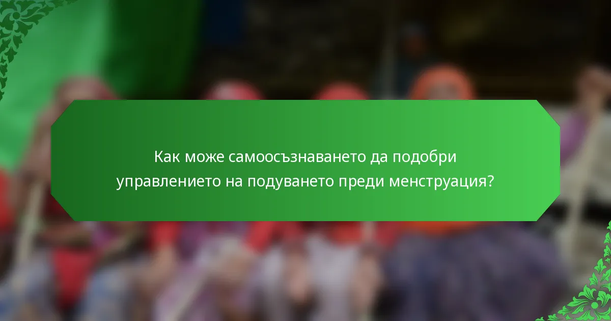Как може самоосъзнаването да подобри управлението на подуването преди менструация?